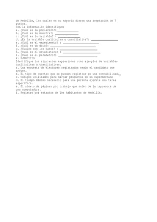de Medellín, los cuales en su mayoría dieron una aceptación de 7
puntos.
Con la información identifique:
a. ¿Cuál es la población?:______________
b. ¿Cuál es la muestra?: _______________
c. ¿Cuál es la variable? : ______________
d. ¿Es la variable cualitativa o cuantitativa?: _________________
e. ¿Cuál es el experimento? : _______________________
f. ¿Cuál es un dato?: _____________________________
g. ¿Cuales son los datos? : ________________________
h. ¿Cuál es el estadístico? : ________________________
i. ¿Cuál es el parámetro?: _________________________
2. EJERCICIO
Identifique las siguientes expresiones como ejemplos de variables
cualitativas o cuantitativas.
a. Una encuesta de electores registrados según el candidato que
apoyen.
b. El tipo de cuentas que se pueden registrar en una contabilidad._
c. Códigos utilizados para marcar productos en un supermercado
d. El tiempo mínimo necesario para una persona ejecute una tarea
específica.
e. El número de páginas por trabajo que salen de la impresora de
una computadora.
f. Registro por estratos de los habitantes de Medellín.
 