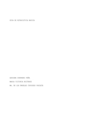GUIA DE ESTADISTICA BASICA




ADRIANA GUERRERO PEÑA
MARIA VICTORIA BUITRAGO
MA. DE LOS ÁNGELES CURIESES PAULETE
 
