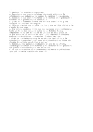 3. Resolver las siguientes preguntas:
a. Describa en sus propias palabras cómo puede utilizarse la
estadística para solucionar en varias disciplinas y ocupaciones.
b. Describa en sus propios términos la diferencia entre población y
muestra; entre parámetro y un estadístico.
c. ¿Cuál es la diferencia entre una variable cuantitativa y una
variable cualitativa? Dé ejemplos.
d. Diferencie entre una variable continua y una variable discreta. Dé
ejemplo de cada una.
e. Una revista reciente reveló que los japoneses pronto controlarán
hasta un 35% de las ventas de autos en los Estados Unidos;
comparando con el 28% de finales de los años 80 está apenas un
8% por encima de lo ocurrido en 1970. ¿Esta información contiene
estadística descriptiva, inferencias, o ambas? Explique.
f ¿Cuál es la diferencia entre la estadística descriptiva y la
estadística inferencias? ¿Cuál cree usted constituye una forma más
elevada de análisis estadístico y por que?
g. Seleccione una población cualquiera que sea de su interés.
Identifique variables cuantitativas y cualitativas de esa población
que puedan seleccionarse para ser estudiadas.
h. Si los estadísticos están interesados realmente en poblaciones,
¿por qué realmente trabajan con muestras?
 