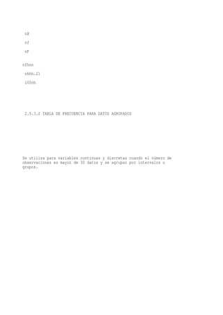 nX
 nf
 nF

nfhnn
 nhhh.21
 100nh




 2.5.3.2 TABLA DE FRECUENCIA PARA DATOS AGRUPADOS




Se utiliza para variables continuas y discretas cuando el número de
observaciones es mayor de 30 datos y se agrupan por intervalos o
grupos.
 