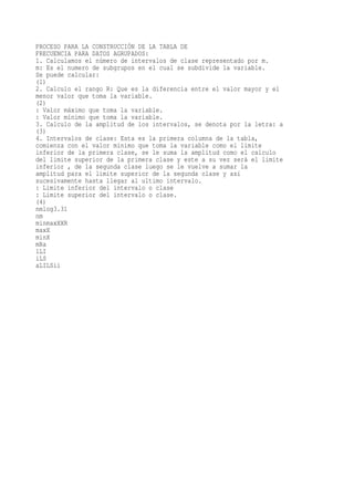 PROCESO PARA LA CONSTRUCCIÓN DE LA TABLA DE
FRECUENCIA PARA DATOS AGRUPADOS:
1. Calculamos el número de intervalos de clase representado por m.
m: Es el numero de subgrupos en el cual se subdivide la variable.
Se puede calcular:
(1)
2. Calculo el rango R: Que es la diferencia entre el valor mayor y el
menor valor que toma la variable.
(2)
: Valor máximo que toma la variable.
: Valor mínimo que toma la variable.
3. Calculo de la amplitud de los intervalos, se denota por la letra: a
(3)
4. Intervalos de clase: Esta es la primera columna de la tabla,
comienza con el valor mínimo que toma la variable como el limite
inferior de la primera clase, se le suma la amplitud como el calculo
del limite superior de la primera clase y este a su vez será el limite
inferior , de la segunda clase luego se le vuelve a sumar la
amplitud para el limite superior de la segunda clase y así
sucesivamente hasta llegar al ultimo intervalo.
: Limite inferior del intervalo o clase
: Limite superior del intervalo o clase.
(4)
nmlog3.31
nm
minmaxXXR
maxX
minX
mRa
1LI
iLS
aLILSii
 