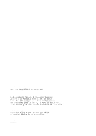 INSTITUTO TECNOLÓGICO METROPOLITANO


Establecimiento Público de Educación Superior
Adscrito a la Alcaldía de Medellín. La serie
Documentos ITM recoge la práctica institucional,
Como referente para la acción, la toma de decisiones,
La evaluación y la construcción histórica del Instituto.


Aspira con ellos a que la comunidad tenga
información básica de su desarrollo.


Autora:
 