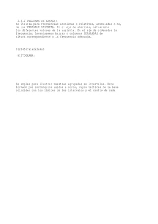 2.6.2 DIAGRAMA DE BARRAS:
Se utiliza para frecuencias absolutas o relativas, acumuladas o no,
de una VARIABLE DISCRETA. En el eje de abscisas, situaremos
los diferentes valores de la variable. En el eje de ordenadas la
frecuencia. Levantaremos barras o columnas SEPARADAS de
altura correspondiente a la frecuencia adecuada.


01234567x1x2x3x4x5
 HISTOGRAMA:




Se emplea para ilustrar muestras agrupadas en intervalos. Esta
formado por rectángulos unidos a otros, cuyos vértices de la base
coinciden con los límites de los intervalos y el centro de cada
 