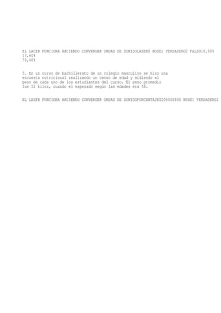EL LACER FUNCIONA HACIENDO CONVERGER ONDAS DE SONIDOLASER0 NOSE1 VERDADERO2 FALSO16,00%
13,60%
70,40%

5. En un curso de bachillerato de un colegio masculino se hizo una
encuesta nutricional realizando un censo de edad y midiendo el
peso de cada uno de los estudiantes del curso. El peso promedio
fue 52 kilos, cuando el esperado según las edades era 58.

EL LASER FUNCIONA HACIENDO CONVERGER ONDAS DE SONIDOPORCENTAJE0204060800 NOSE1 VERDADERO2 F
 
