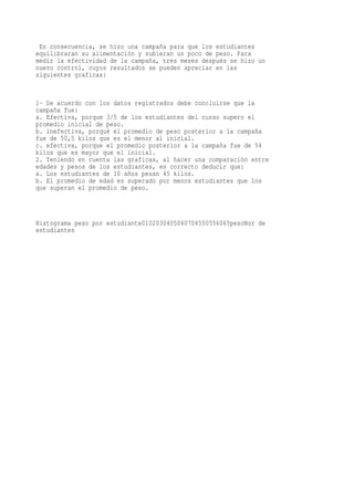 En consecuencia, se hizo una campaña para que los estudiantes
equilibraran su alimentación y subieran un poco de peso. Para
medir la efectividad de la campaña, tres meses después se hizo un
nuevo control, cuyos resultados se pueden apreciar en las
siguientes graficas:


1- De acuerdo con los datos registrados debe concluirse que la
campaña fue:
a. Efectiva, porque 3/5 de los estudiantes del curso supero el
promedio inicial de peso.
b. inefectiva, porqué el promedio de peso posterior a la campaña
fue de 50,5 kilos que es el menor al inicial.
c. efectiva, porque el promedio posterior a la campaña fue de 54
kilos que es mayor que el inicial.
2. Teniendo en cuenta las graficas, al hacer una comparación entre
edades y pesos de los estudiantes, es correcto deducir que:
a. Los estudiantes de 10 años pesan 45 kilos.
b. El promedio de edad es superado por menos estudiantes que los
que superan el promedio de peso.



Histograma peso por estudiante0102030405060704550556065pesoNor de
estudiantes
 