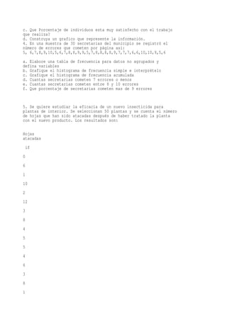 c. Que Porcentaje de individuos esta muy satisfecho con el trabajo
que realiza?
d. Construya un grafico que represente la información.
4. En una muestra de 30 secretarias del municipio se registró el
número de errores que cometen por página así:
5, 6,7,8,9,10,5,6,7,8,8,9,9,5,7,8,8,8,8,9,7,7,7,6,6,10,10,9,5,6
a. Elabore una tabla de frecuencia para datos no agrupados y
defina variables
b. Grafique el histograma de frecuencia simple e interprételo
c. Grafique el histograma de frecuencia acumulada
d. Cuantas secretarias cometen 7 errores o menos
e. Cuantas secretarias cometen entre 8 y 10 errores
f. Que porcentaje de secretarias cometen mas de 9 errores


5. Se quiere estudiar la eficacia de un nuevo insecticida para
plantas de interior. Se seleccionan 50 plantas y se cuenta el número
de hojas que han sido atacadas después de haber tratado la planta
con el nuevo producto. Los resultados son:

Hojas
atacadas
 if
0
6
1
10
2
12
3
8
4
5
5
4
6
3
8
1
 