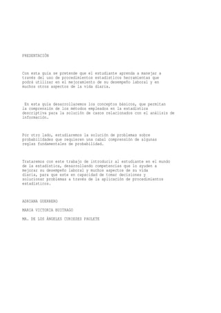 PRESENTACIÓN


Con esta guía se pretende que el estudiante aprenda a manejar a
través del uso de procedimientos estadísticos herramientas que
podrá utilizar en el mejoramiento de su desempeño laboral y en
muchos otros aspectos de la vida diaria.


 En esta guía desarrollaremos los conceptos básicos, que permitan
la comprensión de los métodos empleados en la estadística
descriptiva para la solución de casos relacionados con el análisis de
información.


Por otro lado, estudiaremos la solución de problemas sobre
probabilidades que requieren una cabal comprensión de algunas
reglas fundamentales de probabilidad.


Trataremos con este trabajo de introducir al estudiante en el mundo
de la estadística, desarrollando competencias que lo ayuden a
mejorar su desempeño laboral y muchos aspectos de su vida
diaria, para que este en capacidad de tomar decisiones y
solucionar problemas a través de la aplicación de procedimientos
estadísticos.


ADRIANA GUERRERO
MARIA VICTORIA BUITRAGO
MA. DE LOS ÁNGELES CURIESES PAULETE
 