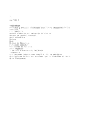 3
CAPITULO 3

COMPETENCIA
Describir y analizar información cuantitativa utilizando métodos
numéricos.
EJES TEMATICOS
Métodos numéricos para describir información
Medidas de tendencia central
Media aritmética
Mediana
Moda.
Medidas de Dispersión:
Desviación estándar
Coeficiente de variación
Regla empírica
3. METODOS NUMERICOS PARA DESCRIBIR
INFORMACION
Para realizar comparaciones cuantitativas, se requieren
descripciones de datos más concisas, que las obtenidas por medio
de un histograma.
 