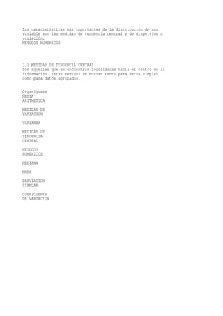 Las características más importantes de la distribución de una
variable son las medidas de tendencia central y de dispersión o
variación.
METODOS NUMERICOS



3.1 MEDIDAS DE TENDENCIA CENTRAL
Son aquellas que se encuentran localizadas hacia el centro de la
información. Estas medidas se buscan tanto para datos simples
como para datos agrupados.

Organigrama
MEDIA
ARITMETICA
MEDIDAS DE
VARIACION
VARIANZA
MEDIDAS DE
TENDENCIA
CENTRAL
METODOS
NUMERICOS
MEDIANA
MODA
DESVIACION
STANDAR
COEFICIENTE
DE VARIACION
 
