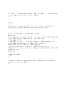 a) Cuando el numero de datos es impar (n impar) , la mediana es
el valor que se encuentra en la posición .
21n


21nexm
b) Cuando el numero de datos es par ( n par) la mediana es la
suma de los dos valores centrales dividida por dos .


3.1.2.2 CALCULO DE LA MEDIANA PARA DATOS
AGRUPADOS:
Para calcular la mediana cuando se tiene la información agrupada
en intervalos, procedemos de la siguiente forma:
1. Calcular n/2.
2. Encontrar la en la tabla que contenga inmediatamente a n/2.
3. Calcular la mediana con la siguiente ecuación.
Nomenclatura de la tabla de datos agrupados.
: limite inferior del intervalo i que corresponde a .
: Frecuencia absoluta acumulada del que corresponde al intervalo
de la mediana.
2122nnexxm
if
112iiiieFFFnaLIm
iLIiF
iF
 Frecuencia absoluta acumulada, que corresponde al intervalo
anterior al de la mediana.
1iF
 