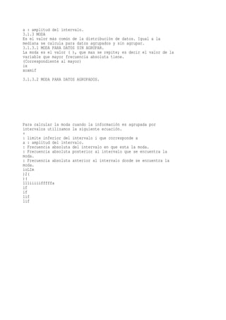 a : amplitud del intervalo.
3.1.3 MODA
Es el valor más común de la distribución de datos. Igual a la
mediana se calcula para datos agrupados y sin agrupar.
3.1.3.1 MODA PARA DATOS SIN AGRUPAR.
La moda es el valor ( ), que mas se repite; es decir el valor de la
variable que mayor frecuencia absoluta tiene.
(Correspondiente al mayor)
ix
xoxmif
3.1.3.2 MODA PARA DATOS AGRUPADOS.




Para calcular la moda cuando la información es agrupada por
intervalos utilizamos la siguiente ecuación.
+
: limite inferior del intervalo i que corresponde a
a : amplitud del intervalo.
: Frecuencia absoluta del intervalo en que esta la moda.
: Frecuencia absoluta posterior al intervalo que se encuentra la
moda.
: Frecuencia absoluta anterior al intervalo donde se encuentra la
moda.
ioLIm
)2(
)(
111iiiiifffffa
if
if
1if
1if
 