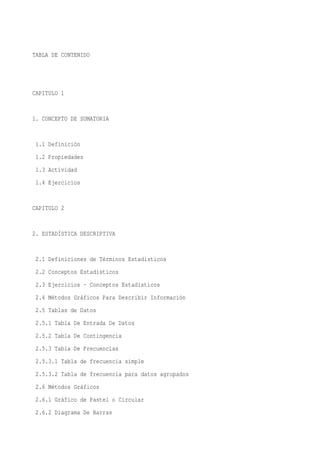 TABLA DE CONTENIDO




CAPITULO 1


1. CONCEPTO DE SUMATORIA


 1.1 Definición
 1.2 Propiedades
 1.3 Actividad
 1.4 Ejercicios


CAPITULO 2


2. ESTADÍSTICA DESCRIPTIVA


 2.1 Definiciones de Términos Estadísticos
 2.2 Conceptos Estadísticos
 2.3 Ejercicios - Conceptos Estadísticos
 2.4 Métodos Gráficos Para Describir Información
 2.5 Tablas de Datos
 2.5.1 Tabla De Entrada De Datos
 2.5.2 Tabla De Contingencia
 2.5.3 Tabla De Frecuencias
 2.5.3.1 Tabla de frecuencia simple
 2.5.3.2 Tabla de frecuencia para datos agrupados
 2.6 Métodos Gráficos
 2.6.1 Gráfico de Pastel o Circular
 2.6.2 Diagrama De Barras
 