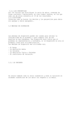 3.2.3 LOS PERCENTILES
Son 100 valores que distribuyen la serie de datos, ordenada de
forma creciente o decreciente, en cien tramos iguales, en los que
cada uno de ellos concentra el 1% de los resultados.
3.2.4 ACTIVIDAD
Investiga como se buscan los deciles y los percentiles para datos
sin agrupar y datos agrupados..

3.3 MEDIDAS DE DISPERSION




Las medidas de dispersión pueden ser usadas para estimar la
confiabilidad de un promedio o para compara cual de dos
muestras es mas homogénea. Una dispersión baja indica que el
promedio es representativo y confiable, si la dispersión es alta el
promedio tiene poca utilidad practica.
Las Medidas de dispersión mas utilizadas son:
-   El   Rango
-   La   desviación media
-   La   varianza
-   La   desviación Típica o Estándar
-   El   coeficiente de variación.



3.3.1 LA VARIANZA




Se conoce también como el error cuadrático y mide la variación en
unidades cuadráticas de los datos con respecto a la media.
 