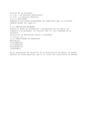 Calculo de la Varianza:
i= 1,2, ..,N Varianza Poblacional
i= 1,2, .,n Varianza Muestral
3.3.1.1 ACTIVIDAD
Demuestre utilizando propiedades de sumatorias que, la varianza
también puede ser igual a:
=
3.3.2 DESVIACION ESTÁNDAR
Indica el grado de dispersión o alejamiento de los datos con
respecto a su promedio. Se calcula como la raíz cuadrada de la
varianza.
Calculo de la desviación Típica o estándar:
i= 1,2,3, .,n
3.3.3 COEFICIENTE DE VARIACION
NfXiiNi212
niiinfXXS1221
niiinfXXS1221
niiinXnfX1221
122nXnfXSii
Es el porcentaje de variación de la distribución de datos. Se puede
definir en forma empírico, que si el valor del coeficiente no excede
 
