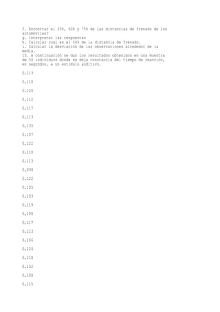 f. Encontrar el 25%, 60% y 75% de las distancias de frenado de los
automóviles?
g. Interpretar las respuestas
h. Calcular cual es el 50% de la distancia de frenado.
i. Calcular la desviación de las observaciones alrededor de la
media.
10. A continuación se dan los resultados obtenidos en una muestra
de 50 individuos donde se deja constancia del tiempo de reacción,
en segundos, a un estímulo auditivo.
0,113
0,110
0,126
0,112
0,117
0,113
0,135
0,107
0,122
0,118
0,113
0,098
0,122
0,105
0,103
0,119
0,100
0,117
0,113
0,106
0,124
0,118
0,132
0,108
0,115
 