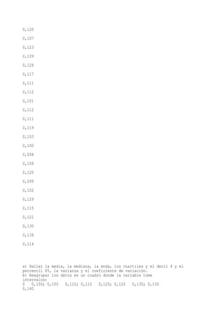 0,120
0,107
0,123
0,109
0,128
0,117
0,111
0,112
0,101
0,112
0,111
0,119
0,103
0,100
0,094
0,108
0,120
0,099
0,102
0,129
0,115
0,121
0,130
0,134
0,114



a) Hallar la media, la mediana, la moda, los cuartiles y el decil 4 y el
percentil 85, la varianza y el coeficiente de variación.
b) Reagrupar los datos en un cuadro donde la variable tome
intervalos:
0 0,100; 0,100     0,110; 0,110   0,120; 0,120 0,130; 0,130
0,140
 