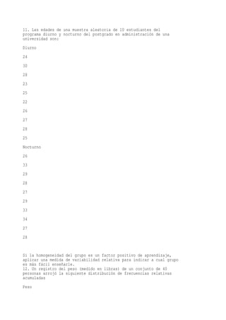 11. Las edades de una muestra aleatoria de 10 estudiantes del
programa diurno y nocturno del postgrado en administración de una
universidad son:
Diurno
24
30
28
23
25
22
26
27
28
25
Nocturno
26
33
29
28
27
29
33
34
27
28


Si la homogeneidad del grupo es un factor positivo de aprendizaje,
aplicar una medida de variabilidad relativa para indicar a cual grupo
es más fácil enseñarle.
12. Un registro del peso (medido en libras) de un conjunto de 40
personas arrojó la siguiente distribución de frecuencias relativas
acumuladas
Peso
 