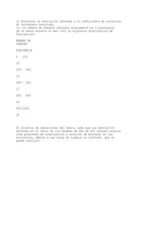c) Encontrar la desviación estándar y el coeficiente de variación.
d) Interprete resultado.
13. Un número de cheques cobrados diariamente en 5 sucursales
de un banco durante un mes tuvo la siguiente distribución de
frecuencias.
NUMERO DE
CHEQUES
FRECUENCIA
0     200
10
200     400
13
400 - 600
17
600     800
42
800-1000
18


El director de operaciones del banco, sabe que una desviación
estándar en el cobro de los cheques de más de 200 cheques diarios
crea problemas de organización y dotación de personal en las
sucursales, debido a una carga de trabajo no uniforme. Que se
puede concluir?
 