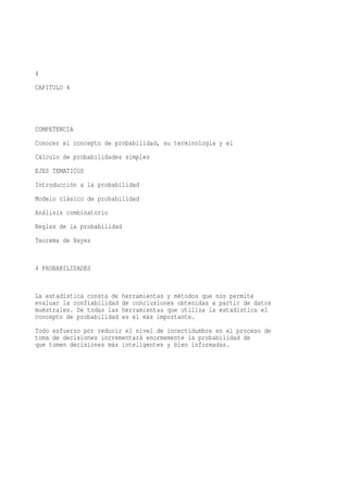 4
CAPITULO 4




COMPETENCIA
Conocer el concepto de probabilidad, su terminología y el
Cálculo de probabilidades simples
EJES TEMATICOS
Introducción a la probabilidad
Modelo clásico de probabilidad
Análisis combinatorio
Reglas de la probabilidad
Teorema de Bayes


4 PROBABILIDADES


La estadística consta de   herramientas y métodos que nos permite
evaluar la confiabilidad   de conclusiones obtenidas a partir de datos
muéstrales. De todas las   herramientas que utiliza la estadística el
concepto de probabilidad   es el más importante.
Todo esfuerzo por reducir el nivel de incertidumbre en el proceso de
toma de decisiones incrementará enormemente la probabilidad de
que tomen decisiones más inteligentes y bien informadas.
 
