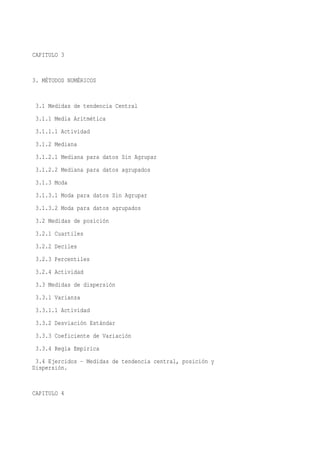 CAPITULO 3


3. MÉTODOS NUMÉRICOS


 3.1 Medidas de tendencia Central
 3.1.1 Media Aritmética
 3.1.1.1 Actividad
 3.1.2 Mediana
 3.1.2.1 Mediana para datos Sin Agrupar
 3.1.2.2 Mediana para datos agrupados
 3.1.3 Moda
 3.1.3.1 Moda para datos Sin Agrupar
 3.1.3.2 Moda para datos agrupados
 3.2 Medidas de posición
 3.2.1 Cuartiles
 3.2.2 Deciles
 3.2.3 Percentiles
 3.2.4 Actividad
 3.3 Medidas de dispersión
 3.3.1 Varianza
 3.3.1.1 Actividad
 3.3.2 Desviación Estándar
 3.3.3 Coeficiente de Variación
 3.3.4 Regla Empírica
 3.4 Ejercidos - Medidas de tendencia central, posición y
Dispersión.


CAPITULO 4
 