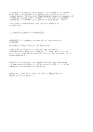 El propósito de esta unidad es ilustrar las formas en las cuales
puede medirse la posibilidad o probabilidad de ocurrencia de
eventos futuros. Al mejorar la habilidad para juzgar la ocurrencia de
eventos futuros, se puede minimizar el riesgo y la especulación
arriesgada relacionadas con el proceso de toma de decisiones.
A continuación estudiaremos unos conceptos básicos de
probabilidad


4.1 CONCEPTOS BASICOS DE PROBABILIDAD:


EXPERIMENTO: es cualquier proceso al azar que produce un
resultado.
RESULTADO: Efectos obtenidos del experimento
ESPACIO MUESTRAL: es el conjunto de todos los posibles
resultados de un experimento estadístico, tiene relación con el
conjunto universal de la teoría de conjuntos. Se representa con la
letra mayúscula S


EVENTO: Es un subconjunto del espacio muestral que puede tener
1 o más elementos se denotan con letras mayúsculas similar a los
subconjuntos de la teoría de conjuntos.


PUNTOS MUESTRALES Es el numero de posibles resultados que
hay en un espacio muestral.
 