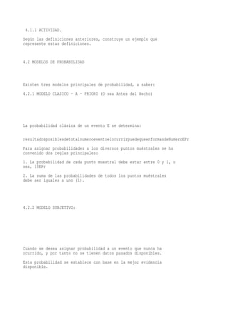 4.1.1 ACTIVIDAD.
Según las definiciones anteriores, construye un ejemplo que
represente estas definiciones.


4.2 MODELOS DE PROBABILIDAD



Existen tres modelos principales de probabilidad, a saber:
4.2.1 MODELO CLASICO - A - PRIORI (O sea Antes del Hecho)




La probabilidad clásica de un evento E se determina:

resultadosposiblesdetotalnumeroeventoelocurrirpuedequeenformasdeNumeroEPr
Para asignar probabilidades a los diversos puntos muéstrales se ha
convenido dos reglas principales:
1. La probabilidad de cada punto muestral debe estar entre 0 y 1, o
sea, 10EPr
2. La suma de las probabilidades de todos los puntos muéstrales
debe ser iguales a uno (1).




4.2.2 MODELO SUBJETIVO:




Cuando se desea asignar probabilidad a un evento que nunca ha
ocurrido, y por tanto no se tienen datos pasados disponibles.
Esta probabilidad se establece con base en la mejor evidencia
disponible.
 