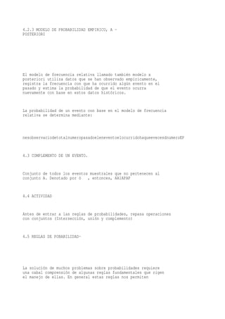 4.2.3 MODELO DE PROBABILIDAD EMPIRICO, A -
POSTERIORI




El modelo de frecuencia relativa llamado también modelo a
posteriori utiliza datos que se han observado empíricamente,
registra la frecuencia con que ha ocurrido algún evento en el
pasado y estima la probabilidad de que el evento ocurra
nuevamente con base en estos datos históricos.


La probabilidad de un evento con base en el modelo de frecuencia
relativa se determina mediante:



nesobservaciodetotalnumeropasadoeleneventoelocurridohaqueevecesdnumeroEP


4.3 COMPLEMENTO DE UN EVENTO.


Conjunto de todos los eventos muestrales que no pertenecen al
conjunto A. Denotado por ò   , entonces, AA1APAP


4.4 ACTIVIDAD


Antes de entrar a las reglas de probabilidades, repasa operaciones
con conjuntos (Intersección, unión y complemento)


4.5 REGLAS DE POBABILIDAD-




La solución de muchos problemas sobre probabilidades requiere
una cabal comprensión de algunas reglas fundamentales que rigen
el manejo de ellas. En general estas reglas nos permiten
 