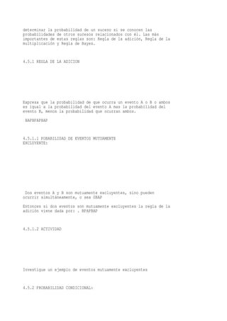 determinar la probabilidad de un suceso si se conocen las
probabilidades de otros sucesos relacionados con él. Las más
importantes de estas reglas son: Regla de la adición, Regla de la
multiplicación y Regla de Bayes.


4.5.1 REGLA DE LA ADICION




Expresa que la probabilidad de que ocurra un evento A o B o ambos
es igual a la probabilidad del evento A mas la probabilidad del
evento B, menos la probabilidad que ocurran ambos.
 BAPBPAPBAP


4.5.1.1 POBABILIDAD DE EVENTOS MUTUAMENTE
EXCLUYENTE:




 Dos eventos A y B son mutuamente excluyentes, sino pueden
ocurrir simultáneamente, o sea 0BAP
Entonces si dos eventos son mutuamente excluyentes la regla de la
adición viene dada por: . BPAPBAP


4.5.1.2 ACTIVIDAD




Investigue un ejemplo de eventos mutuamente excluyentes


4.5.2 PROBABILIDAD CONDICIONAL:
 