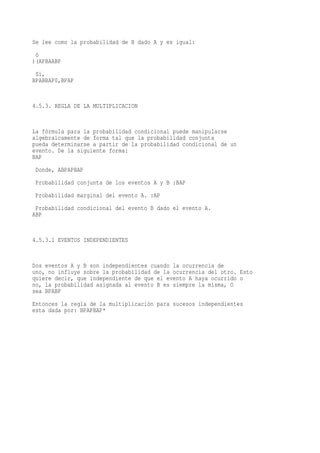 Se lee como la probabilidad de B dado A y es igual:
 ò
)(APBAABP
 Si,
BPABBAP0,BPAP


4.5.3. REGLA DE LA MULTIPLICACION


La fórmula para la probabilidad condicional puede manipularse
algebraicamente de forma tal que la probabilidad conjunta
pueda determinarse a partir de la probabilidad condicional de un
evento. De la siguiente forma:
BAP
 Donde, ABPAPBAP
 Probabilidad conjunta de los eventos A y B :BAP
 Probabilidad marginal del evento A. :AP
 Probabilidad condicional del evento B dado el evento A.
ABP


4.5.3.1 EVENTOS INDEPENDIENTES


Dos eventos A y B son independientes cuando la ocurrencia de
uno, no influye sobre la probabilidad de la ocurrencia del otro. Esto
quiere decir, que independiente de que el evento A haya ocurrido o
no, la probabilidad asignada al evento B es siempre la misma, O
sea BPABP
Entonces la regla de la multiplicación para sucesos independientes
esta dada por: BPAPBAP*
 