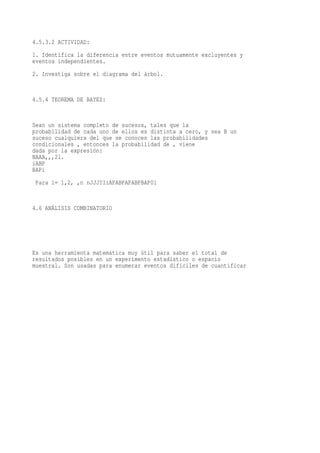 4.5.3.2 ACTIVIDAD:
1. Identifica la diferencia entre eventos mutuamente excluyentes y
eventos independientes.
2. Investiga sobre el diagrama del árbol.


4.5.4 TEOREMA DE BAYES:


Sean un sistema completo de sucesos, tales que la
probabilidad de cada uno de ellos es distinta a cero, y sea B un
suceso cualquiera del que se conocen las probabilidades
condicionales , entonces la probabilidad de , viene
dada por la expresión:
NAAA,,,21.
iABP
BAPi
 Para i= 1,2, ,n nJJJIIiAPABPAPABPBAP01


4.6 ANÁLISIS COMBINATORIO




Es una herramienta matemática muy útil para saber el total de
resultados posibles en un experimento estadístico o espacio
muestral. Son usadas para enumerar eventos difíciles de cuantificar
 