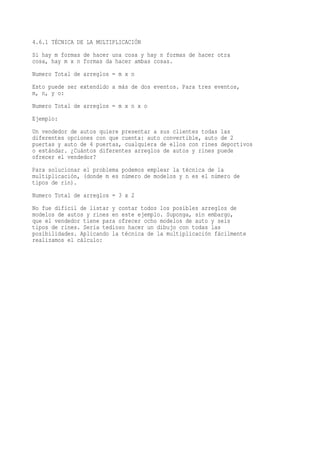 4.6.1 TÉCNICA DE LA MULTIPLICACIÓN
Si hay m formas de hacer una cosa y hay n formas de hacer otra
cosa, hay m x n formas da hacer ambas cosas.
Numero Total de arreglos = m x n
Esto puede ser extendido a más de dos eventos. Para tres eventos,
m, n, y o:
Numero Total de arreglos = m x n x o
Ejemplo:
Un vendedor de autos quiere presentar a sus clientes todas las
diferentes opciones con que cuenta: auto convertible, auto de 2
puertas y auto de 4 puertas, cualquiera de ellos con rines deportivos
o estándar. ¿Cuántos diferentes arreglos de autos y rines puede
ofrecer el vendedor?
Para solucionar el problema podemos emplear la técnica de la
multiplicación, (donde m es número de modelos y n es el número de
tipos de rin).
Numero Total de arreglos = 3 x 2
No fue difícil de listar y contar todos los posibles arreglos de
modelos de autos y rines en este ejemplo. Suponga, sin embargo,
que el vendedor tiene para ofrecer ocho modelos de auto y seis
tipos de rines. Sería tedioso hacer un dibujo con todas las
posibilidades. Aplicando la técnica de la multiplicación fácilmente
realizamos el cálculo:
 