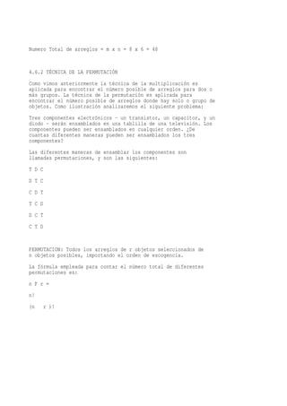 Numero Total de arreglos = m x n = 8 x 6 = 48


4.6.2 TÉCNICA DE LA PERMUTACIÓN
Como vimos anteriormente la técnica de la multiplicación es
aplicada para encontrar el número posible de arreglos para dos o
más grupos. La técnica de la permutación es aplicada para
encontrar el número posible de arreglos donde hay solo o grupo de
objetos. Como ilustración analizaremos el siguiente problema:
Tres componentes electrónicos - un transistor, un capacitor, y un
diodo - serán ensamblados en una tablilla de una televisión. Los
componentes pueden ser ensamblados en cualquier orden. ¿De
cuantas diferentes maneras pueden ser ensamblados los tres
componentes?
Las diferentes maneras de ensamblar los componentes son
llamadas permutaciones, y son las siguientes:
T D C
D T C
C D T
T C D
D C T
C T D


PERMUTACION: Todos los arreglos de r objetos seleccionados de
n objetos posibles, importando el orden de escogencia.
La fórmula empleada para contar el número total de diferentes
permutaciones es:
n P r =
n!
(n      r )!
 