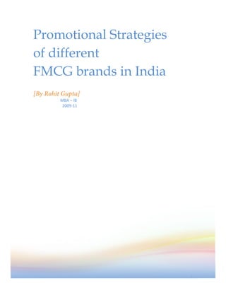 Promotional Strategies
of different
FMCG brands in India
[By Rohit Gupta]
	
  	
  	
  	
  	
  	
  	
  	
  	
  	
  	
  	
  	
  	
  	
  	
  	
  	
  	
  	
  	
  	
  	
  	
  	
  	
  	
  MBA	
  –	
  IB	
  
	
  	
  	
  	
  	
  	
  	
  	
  	
  	
  	
  	
  	
  	
  	
  	
  	
  	
  	
  	
  	
  	
  	
  	
  	
  	
  	
  	
  	
  2009-­‐11	
  




                                                                                                                                    1
 