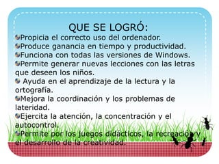 QUE SE LOGRÓ:
Propicia el correcto uso del ordenador.
Produce ganancia en tiempo y productividad.
Funciona con todas las versiones de Windows.
Permite generar nuevas lecciones con las letras
que deseen los niños.
Ayuda en el aprendizaje de la lectura y la
ortografía.
Mejora la coordinación y los problemas de
lateridad.
Ejercita la atención, la concentración y el
autocontrol.
Permite por los juegos didácticos, la recreación y
el desarrollo de la creatividad.
 