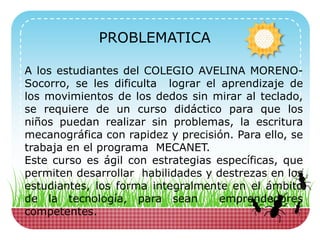 PROBLEMATICA
A los estudiantes del COLEGIO AVELINA MORENO-
Socorro, se les dificulta lograr el aprendizaje de
los movimientos de los dedos sin mirar al teclado,
se requiere de un curso didáctico para que los
niños puedan realizar sin problemas, la escritura
mecanográfica con rapidez y precisión. Para ello, se
trabaja en el programa MECANET.
Este curso es ágil con estrategias específicas, que
permiten desarrollar habilidades y destrezas en los
estudiantes, los forma integralmente en el ámbito
de la tecnología, para sean emprendedores
competentes.
 