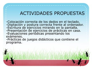 -Colocación correcta de los dedos en el teclado.
-Digitación y postura correcta frente al ordenador.
-Escritura de ejercicios mirando en la pantalla.
-Presentación de ejercicios de prácticas en casa.
-Evaluaciones periódicas presentando los
exámenes.
-Prácticas de juegos didácticos que contiene el
programa.
ACTIVIDADES PROPUESTAS
 