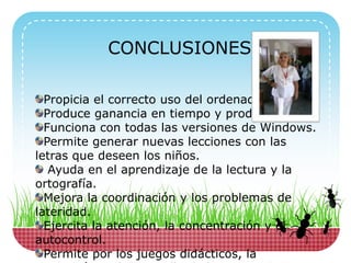CONCLUSIONES
Propicia el correcto uso del ordenador.
Produce ganancia en tiempo y productividad.
Funciona con todas las versiones de Windows.
Permite generar nuevas lecciones con las
letras que deseen los niños.
Ayuda en el aprendizaje de la lectura y la
ortografía.
Mejora la coordinación y los problemas de
lateridad.
Ejercita la atención, la concentración y el
autocontrol.
Permite por los juegos didácticos, la
 