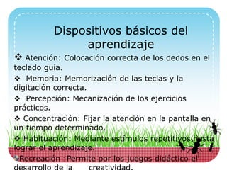 Dispositivos básicos del
aprendizaje
 Atención: Colocación correcta de los dedos en el
teclado guía.
 Memoria: Memorización de las teclas y la
digitación correcta.
 Percepción: Mecanización de los ejercicios
prácticos.
 Concentración: Fijar la atención en la pantalla en
un tiempo determinado.
 Habituación: Mediante estímulos repetitivos hasta
lograr el aprendizaje.
Recreación : Permite por los juegos didáctico el
 