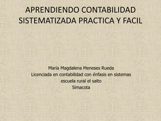 APRENDIENDO CONTABILIDAD
SISTEMATIZADA PRACTICA Y FACIL
María Magdalena Meneses Rueda
Licenciada en contabilidad con énfasis en sistemas
escuela rural el salto
Simacota
 