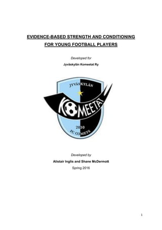 1
EVIDENCE-BASED STRENGTH AND CONDITIONING
FOR YOUNG FOOTBALL PLAYERS
Developed for
Jyväskylän Komeetat Ry
Developed by
Alistair Inglis and Shane McDermott
Spring 2016
 