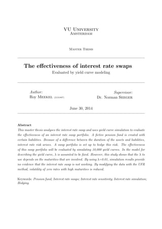 VU University
Amsterdam
Master Thesis
The eﬀectiveness of interest rate swaps
Evaluated by yield curve modeling
Author:
Roy Meekel (2131897)
Supervisor:
Dr. Norman Seeger
June 30, 2014
Abstract
This master thesis analyses the interest rate swap and uses yield curve simulation to evaluate
the eﬀectiveness of an interest rate swap portfolio. A ﬁctive pension fund is created with
certain liabilities. Because of a diﬀerence between the duration of the assets and liabilities,
interest rate risk arises. A swap portfolio is set up to hedge this risk. The eﬀectiveness
of this swap portfolio will be evaluated by simulating 10,000 yield curves. In the model for
describing the yield curve, λ is assumted to be ﬁxed. However, this study shows that the λ to
use depends on the maturities that are involved. By using λ=0.01, simulation results provide
no evidence that the interest rate swap is not working. By modifying the data with the UFR
method, volatility of zero rates with high maturities is reduced.
Keywords: Pension fund; Interest rate swaps; Interest rate sensitivity; Interest rate simulation;
Hedging.
 