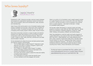 Who loves loyalty?
Established in 2007, Directivity provides customer loyalty strategies
and programs for organisations operating in sectors as diverse as
retail, accommodation, leisure and entertainment, trade, education
and manufacturing.
Adam Posner (CEO and founder) is one of Australia’s leading loyalty
program strategists and has been a data-driven direct marketer for
more than 23 years. He started his loyalty life in the mid ’90’s with
a shopping centre loyalty program initiative called “Scratch  Save”.
Since then he has been involved in a range of loyalty and retention
programs from large retail programs such as the flybuys program
re-launched in 2012 as well as developing financial ‘Return on
Loyalty’ models for retail, trade, pharmacy, entertainment and large
accommodation networks.
He has developed and utilises the proven and best-practice loyalty
and retention program methodologies:
• 	 “Do You Really Need a Loyalty Program?” diagnostic to gain 	
	 alignment and clarity on whether a program is right for the 	
	 business and for their customers.
• 	 The “9 Steps to a Valuable Loyalty Program” to design, 		
	 develop and deploy programs that are meaningful to the 		
	 member and profitable to the business.
•	 The review and revamp model to assess the value and viability 	
	 of existing loyalty programs.
•	 The 3 Motivations of Loyalty model that identify levers
	 to move members to be more engaged with brands
Adam is co-author of 3 of Australia’s most in-depth research studies
on Loyalty Programs (‘for love or money 2013, 2015 and ‘Share the
Love 2014’) and also the author of one of Australia’s only practical
book on loyalty programs – ‘Give-back to Get-back - 9 steps
to a profitable loyalty program’.
He has been widely interviewed on customer loyalty and loyalty
programs including on radio (3AW and ABC Radio National – Money
Show) and published in Marketing Magazine, Herald Sun, BRW,
CMO, Colloquy, eConsultancy, AdNews, and SmartCompany.
Adam has presented on customer loyalty and loyalty programs at
Loyalty World (2013), The Customer Show (2014) and ADMA Forum
(2012 and 2013), ADMA Retention and Loyalty Marketing (2014,
2015, 2016), Customer TECHX Show (May 2015), Clarinden Global
Faculty Director for July 2015 ‘Designing High Impact Customer
Loyalty and Retention Programs’ , No Vacancy Accommodation
Conference (2016) as well as tailored loyalty keynotes for clients
including Accor Pacific, Choice International, and Horseland.
To find out more or purchase the FULL edition visit
www.theloyaltypoint.com.au or contact Adam Posner:
adam@directivity.com.au or call 0433 818 190
 