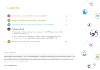 Contents
1.0	 Introduction - welcome to ‘for love or money 2016’		 4
2.0	 Research methodology and profile of participants	 7
3.0	 Executive summary of key findings, trends and new insights	 11
4.0	 Findings in detail	
	 	 All the detailed findings and insights are available in the full 87 page in-depth edition
	 	 of ‘for love or money 2016’.
	 	 To find out more or purchase the FULL edition visit www.theloyaltypoint.com.au
	 	 or contact Adam Posner: adam@directivity.com.au or call 0433 818 190
5.0		Behind the research - who loves loyalty? 23
Copyright © 2016 Directivity
‘for love or money 2016’ Consumer Study into Australian loyalty programs and customer loyalty is for single use only. No part of this publication may be reproduced,
stored in a retrieval system, or transmitted, in any form or by any means, electronic or mechanical including photocopy or printing without the prior permission in writing
from the copyright owners, nor be otherwise circulated in any form of binding or cover other than that in which it is published and without a similar condition including
this condition being imposed on the subsequent publisher. No responsibility for loss occasioned to any person acting or refraining from the action as a result of the
material in this publication can be accepted by the author.
3
EXECUTIVE SUMMARY EDITION
 