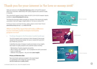 5
Hello and welcome to the Executive Summary edition of the 2016 research
report into consumers’ relationships with loyalty programs and customer loyalty
in Australia.
This is the fourth research study to follow the 2013, 2014  2015 research reports
available at www.theloyaltypoint.com.au
The Executive Summary edition provides an overview of the results and insights
uncovered in the full 87 page in-depth edition of ‘for love or money 2016’.	
To find out more or purchase the FULL edition please contact Adam Posner
adam@directivity.com.au or call 0433 818 190
What’s in the FULL report that will make a difference
to your customer loyalty strategies and loyalty
program success?
1.	 Tracking changes in the Australian Loyalty Landscape
	 This 2016 research study continues to track changes to benchmark 		
	 results from the previous studies ‘for love or money 2013 and 2015’
	 and ‘Share the Love 2014’.
	 It identifies the pulse of change in results and draws on key insights
	 that impact on loyalty programs and customer loyalty including:
	 •	 Membership of loyalty programs and activity
	 •	 Who is doing a very good job - top 10 programs for 2016 (unprompted)
	 •	 Card vs mobile app
	 •	 Defection from programs - why and when (new insight)
	 Privacy and Members Data
	 New benchmark results are revealed in this report based
	 on comparison to the ‘Share the Love 2014 study’…
	 and the results are a reality check!
Thank you for your interest in ‘for love or money 2016’
for love or money 2015
share the love 2014
for love or money 2013
© COPYRIGHT DIRECTIVITY 2016 - EXECUTIVE SUMMARY EDITION
 