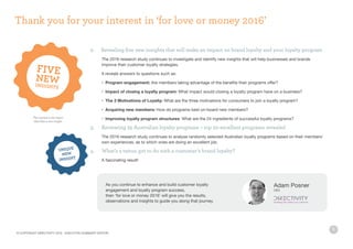 6
2. 	Revealing five new insights that will make an impact on brand loyalty and your loyalty program
	 The 2016 research study continues to investigate and identify new insights that will help businesses and brands
	 improve their customer loyalty strategies.
	 It reveals answers to questions such as:
	 •	 Program engagement: Are members taking advantage of the benefits their programs offer?
	 •	Impact of closing a loyalty program: What impact would closing a loyalty program have on a business?
	 •	 The 3 Motivations of Loyalty: What are the three motivations for consumers to join a loyalty program?
	 •	 Acquiring new members: How do programs best on-board new members?
	 •	 Improving loyalty program structures: What are the 24 ingredients of successful loyalty programs?
3. 	 Reviewing 25 Australian loyalty programs – top 20 excellent programs revealed
	 The 2016 research study continues to analyse randomly selected Australian loyalty programs based on their members’
	 own experiences, as to which ones are doing an excellent job.
4. 	 What’s a tattoo got to do with a customer’s brand loyalty?
	 A fascinating result!
As you continue to enhance and build customer loyalty
engagement and loyalty program success,
then ‘for love or money 2016’ will give you the results,
observations and insights to guide you along that journey.
Adam Posner
CEO
Thank you for your interest in ‘for love or money 2016’
This symbol in the report
identifies a new insight
© COPYRIGHT DIRECTIVITY 2016 - EXECUTIVE SUMMARY EDITION
 