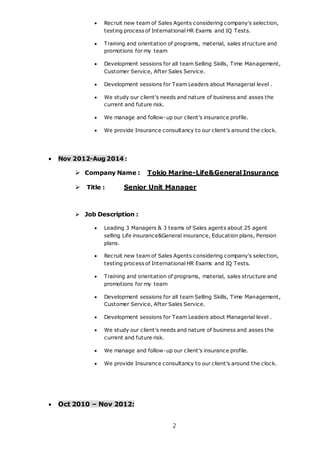 2
 Recruit new team of Sales Agents considering company's selection,
testing process of International HR Exams and IQ Tests.
 Training and orientation of programs, material, sales structure and
promotions for my team
 Development sessions for all team Selling Skills, Time Management,
Customer Service, After Sales Service.
 Development sessions for Team Leaders about Managerial level .
 We study our client's needs and nature of business and asses the
current and future risk.
 We manage and follow-up our client's insurance profile.
 We provide Insurance consultancy to our client's around the clock.
 Nov 2012-Aug 2014 :
 Company Name : Tokio Marine-Life&General Insurance
 Title : Senior Unit Manager
 Job Description :
 Leading 3 Managers & 3 teams of Sales agents about 25 agent
selling Life insurance&General insurance, Education plans, Pension
plans.
 Recruit new team of Sales Agents considering company's selection,
testing process of International HR Exams and IQ Tests.
 Training and orientation of programs, material, sales structure and
promotions for my team
 Development sessions for all team Selling Skills, Time Management,
Customer Service, After Sales Service.
 Development sessions for Team Leaders about Managerial level .
 We study our client's needs and nature of business and asses the
current and future risk.
 We manage and follow-up our client's insurance profile.
 We provide Insurance consultancy to our client's around the clock.
 Oct 2010 – Nov 2012:
 
