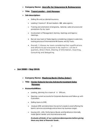 3
 Company Name: Ace Life for Insurance & Reinsurance
 Title: TeamLeader – Unit Manager
 Job description:
 Selling life and accidental insurance.
 Leading 2 teams of 2 team leaders -16 sales agents.
 Training and orientation of programs, material, sales structure and
promotions for my team
 Involvement of Management morning meetings and Agency
meetings.
 Recruit new team of Sales Agents considering company's selection,
testing process of International HR Exams and IQ Tests.
 Overall, I c hoose my team c onsidering their qualific ations
and efforts to put everyone in my team in 1 of the 4
quarters, Direc t them, Sharing of Information, Coac hing,
Consulting and Delegating.
 Jan 2008 – Sep 2010:
 Company Name: Mashreq Bank (Doha,Qatar)
 Title : Senior Sales & Service Advisor& Assistant Sales
Manager
 Accountabilities:
 Leading, planning for a team of 6 Officers.
 Opening current accounts for Corporate Business and follow up with
Customers.
 Selling loans to SME.
 Analyze SME and determine the sector's needs to start offering the
bank's services accordingly and achieve my business target.
 Issuing LOC, LOG, Performance Bunds and Remittance internally
inside Qatari market and international as well.
Evaluate all kinds of our customers&companies before giving
them any kind of financial funds .
 