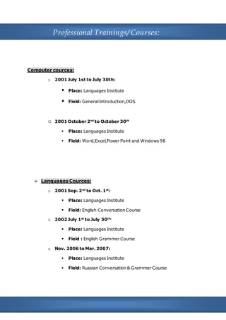 5
Professional Trainings/ Courses:
Computer cources:
o 2001 July 1st to July 30th:
 Place: Languages Institute
 Field: GeneralIntroduction,DOS
o 2001 October 2nd
to October 30th
 Place: Languages Institute
 Field: Word,Excel,Power Point and Windows 98
 Languages Cources:
o 2001 Sep. 2nd
to Oct. 1st
:
 Place: Languages Institute
 Field: English Conversation Course
o 2002 July 1st
to July 30th:
 Place: Languages Institute
 Field : English Grammer Course
o Nov. 2006 to Mar. 2007:
 Place: Languages Institute
 Field: Russian Conversation & Grammer Course
 