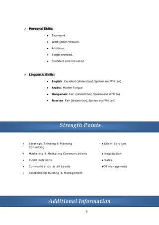 6
Skills
 PersonalSkills:
 Teamwork.
 Work under Pressure.
 Ambitious.
 Target oriented.
 Confident and motivated
 Linguistic Skills:
 English: Excellent (Understood, Spoken and Written)
 Arabic: Mother Tongue
 Hungarian: Fair (Understood, Spoken and Written)
 Russian: Fair (Understood, Spoken and Written)
Strength Points
 Strategic T hinking & Planning ● Client Servic es
Consulting
 Marketing & Marketing Communic ations ● Negotiation
 Public Relations ● Sales
 Communic ation at all Levels ●CR Management
 Relationship Building & Management
Additional Information
 