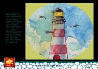 83: Let Your Light Shine
Jesus told us
that we should
let our light
shine. But what
is our light?
The light within
us is Jesus!
The things that
we do and say
are how we
let Jesus shine
through us.
3
 